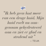 Tekstafbeelding met quote van testimonial Teija: Ik heb geen last meer van een droge huid, mijn huid voelt nu aangenaam gehydrateerd aan en ziet er glad en stralend uit.