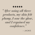 Five stars with text After using all three products, my skin felt plump, I saw the glow, and I regained my confidence.